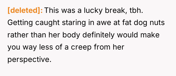 [deleted] This was a lucky break, tbh. Getting caught staring...