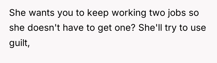 She wants you to keep working two jobs so she...