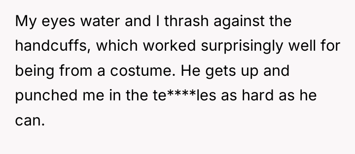 My eyes water and I thrash against the handcuffs, which...