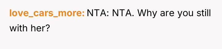 love_cars_more NTA: NTA. Why are you still with her?