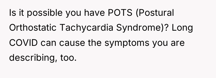 Is it possible you have POTS (Postural Orthostatic Tachycardia Syndrome)?...