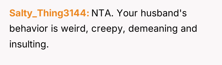 Salty_Thing3144 NTA. Your husband's behavior is weird, creepy, demeaning and...