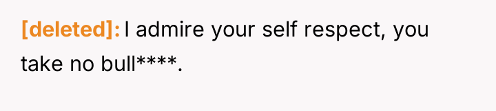 [deleted] I admire your self respect, you take no bull****.