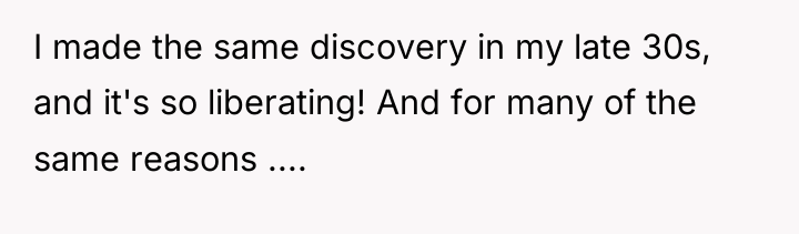 I made the same discovery in my late 30s, and...