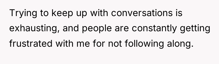 Trying to keep up with conversations is exhausting, and people...