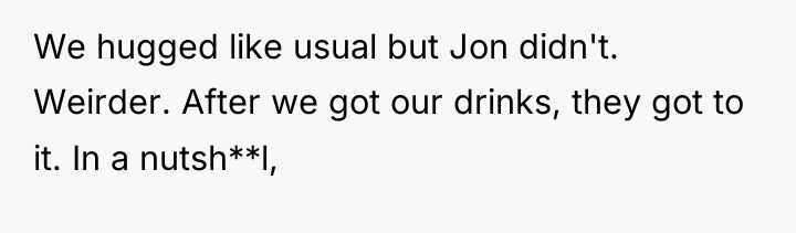 We hugged like usual but Jon didn't. Weirder. After we...