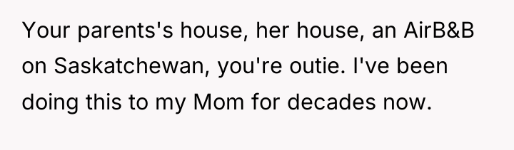 Your parents's house, her house, an AirB&B on Saskatchewan, you're...