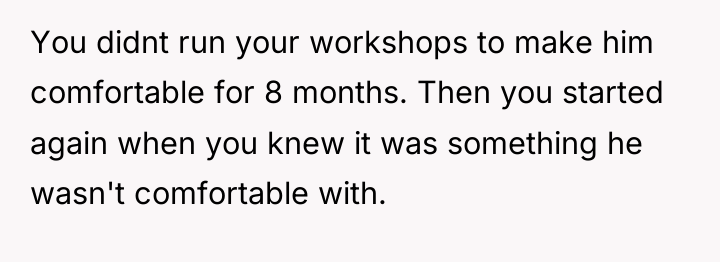 You didnt run your workshops to make him comfortable for...