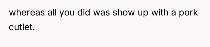whereas all you did was show up with a pork...
