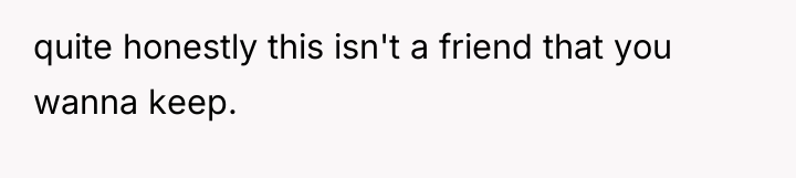 quite honestly this isn't a friend that you wanna keep.