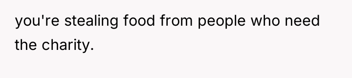 you're stealing food from people who need the charity.