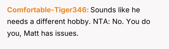 Comfortable-Tiger346 Sounds like he needs a different hobby. NTA: No....