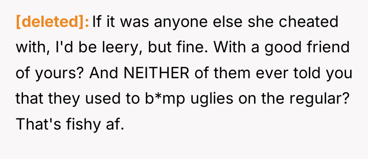 [deleted] If it was anyone else she cheated with, I'd...