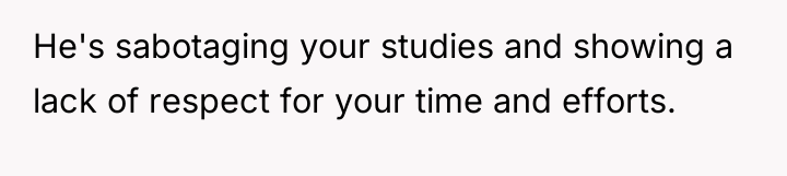He's sabotaging your studies and showing a lack of respect...