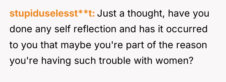 stupiduselesst**t Just a thought, have you done any self reflection...