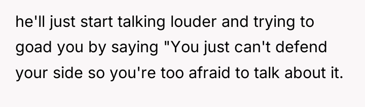 he'll just start talking louder and trying to goad you...