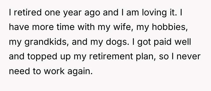 I retired one year ago and I am loving it....