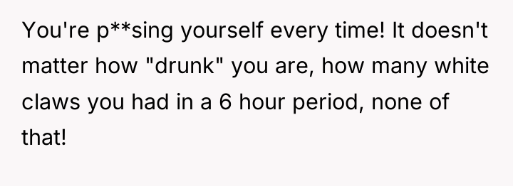 You're p**sing yourself every time! It doesn't matter how "drunk"...