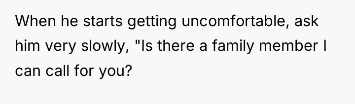 When he starts getting uncomfortable, ask him very slowly, "Is...