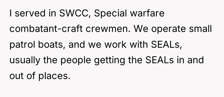I served in SWCC, Special warfare combatant-craft crewmen. We operate...