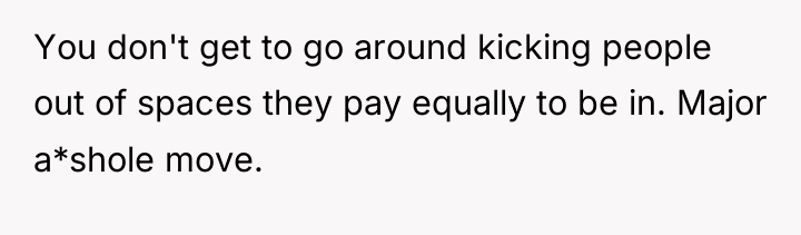 You don't get to go around kicking people out of...