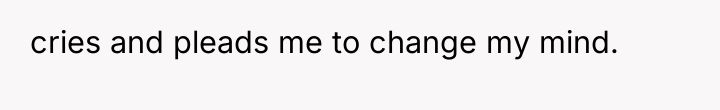 cries and pleads me to change my mind.