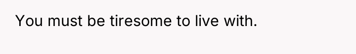 You must be tiresome to live with.