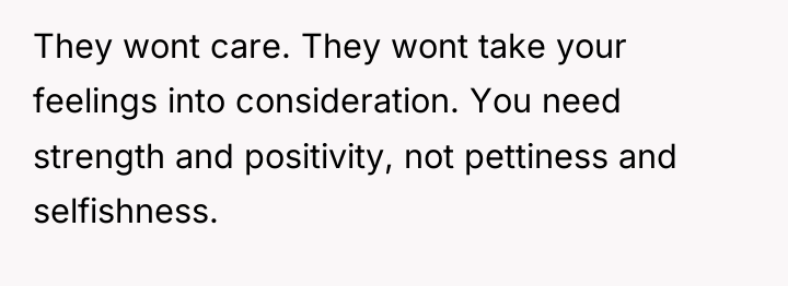 They wont care. They wont take your feelings into consideration....
