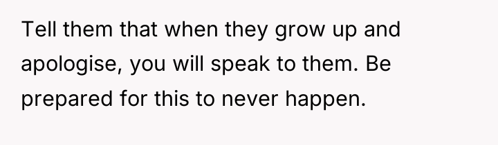 Tell them that when they grow up and apologise, you...