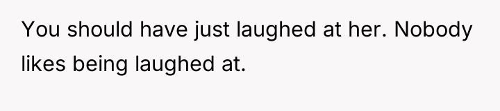 You should have just laughed at her. Nobody likes being...