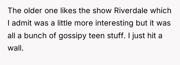 The older one likes the show Riverdale which I admit...