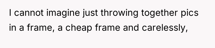 I cannot imagine just throwing together pics in a frame,...