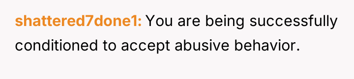 shattered7done1 You are being successfully conditioned to accept abusive behavior.