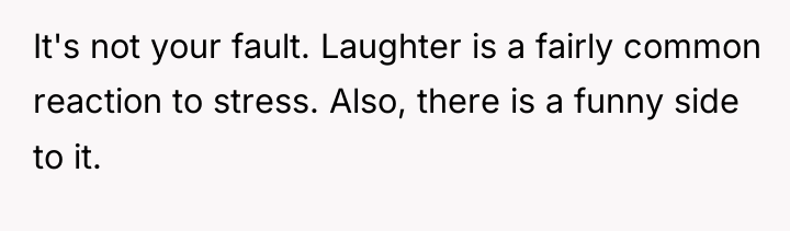 It's not your fault. Laughter is a fairly common reaction...