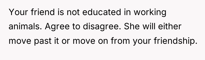 Your friend is not educated in working animals. Agree to...