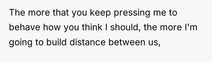 The more that you keep pressing me to behave how...