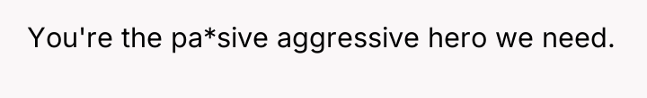 You're the pa*sive aggressive hero we need.