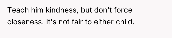 Teach him kindness, but don't force closeness. It's not fair...