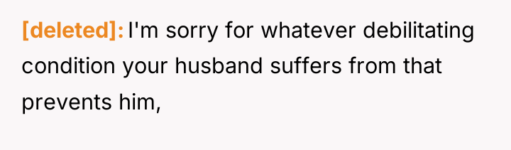 [deleted] I'm sorry for whatever debilitating condition your husband suffers...
