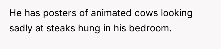 He has posters of animated cows looking sadly at steaks...