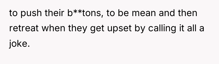to push their b**tons, to be mean and then retreat...