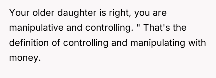 Your older daughter is right, you are manipulative and controlling....