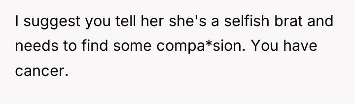 I suggest you tell her she's a selfish brat and...