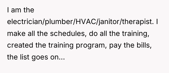 I am the electrician/plumber/HVAC/janitor/therapist. I make all the schedules, do...