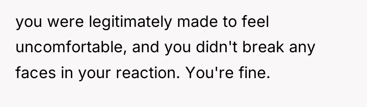 you were legitimately made to feel uncomfortable, and you didn't...