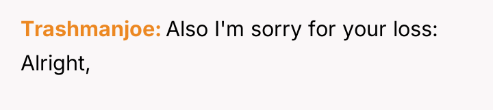 Trashmanjoe Also I'm sorry for your loss: Alright,