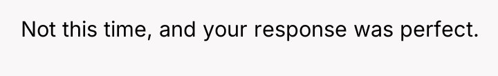 Not this time, and your response was perfect.