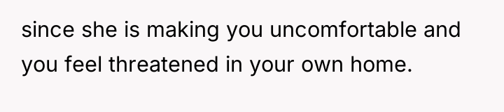 since she is making you uncomfortable and you feel threatened...