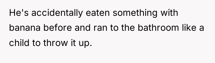 He's accidentally eaten something with banana before and ran to...