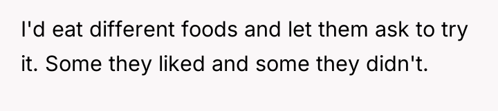 I'd eat different foods and let them ask to try...